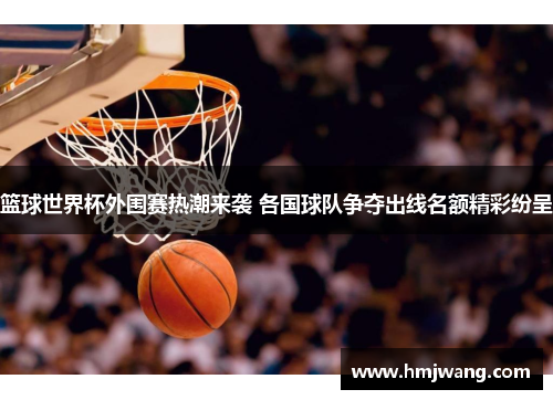 篮球世界杯外围赛热潮来袭 各国球队争夺出线名额精彩纷呈